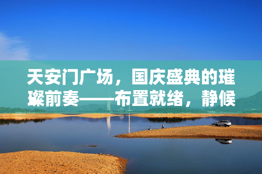 天安门广场，国庆盛典的璀璨前奏——布置就绪，静候佳音