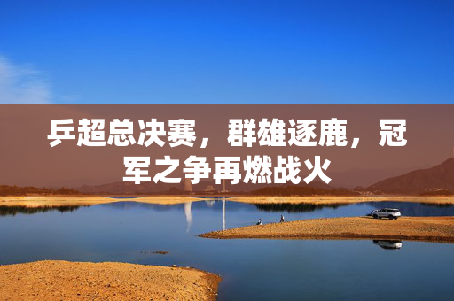 乒超总决赛，群雄逐鹿，冠军之争再燃战火