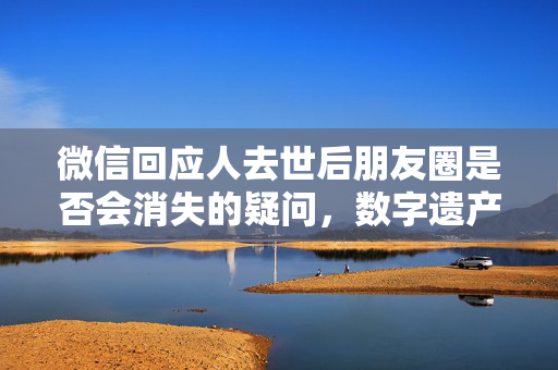 微信回应人去世后朋友圈是否会消失的疑问，数字遗产与个人记忆的探讨