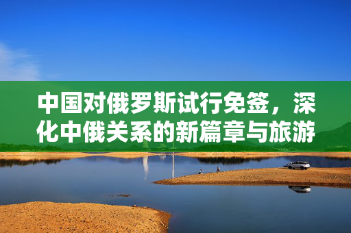 中国对俄罗斯试行免签，深化中俄关系的新篇章与旅游市场的潜力释放