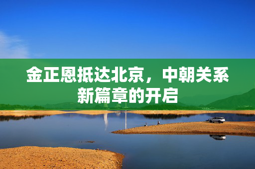 金正恩抵达北京，中朝关系新篇章的开启