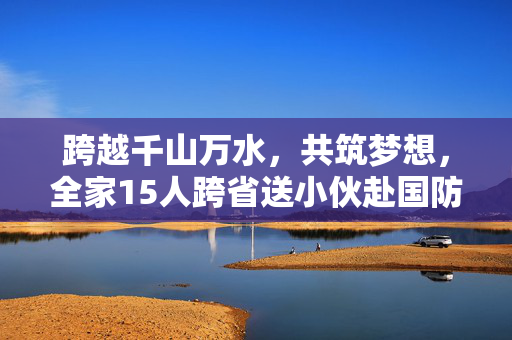 跨越千山万水，共筑梦想，全家15人跨省送小伙赴国防科大报到的温暖旅程