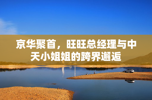 京华聚首，旺旺总经理与中天小姐姐的跨界邂逅