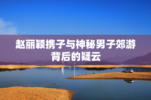 赵丽颖携子与神秘男子郊游背后的疑云