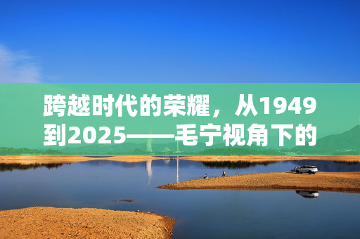 跨越时代的荣耀，从1949到2025——毛宁视角下的中国阅兵对比照与国家变迁