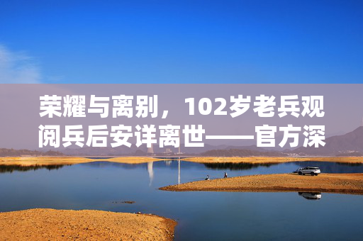 荣耀与离别，102岁老兵观阅兵后安详离世——官方深切回应社会关切