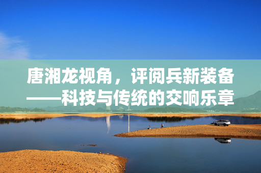 唐湘龙视角，评阅兵新装备——科技与传统的交响乐章
