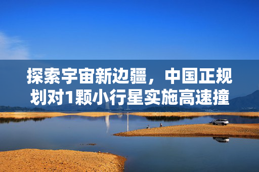 探索宇宙新边疆，中国正规划对1颗小行星实施高速撞击