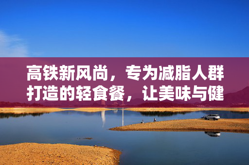 高铁新风尚，专为减脂人群打造的轻食餐，让美味与健康同行