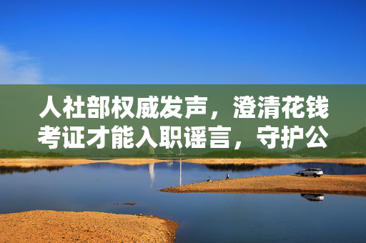 人社部权威发声，澄清花钱考证才能入职谣言，守护公平就业环境