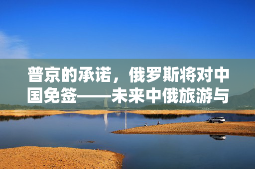 普京的承诺，俄罗斯将对中国免签——未来中俄旅游与文化交流的新篇章