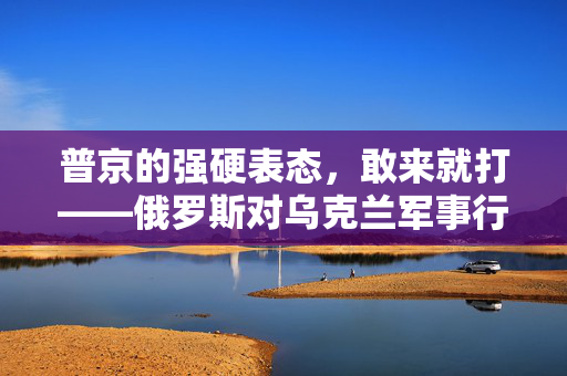 普京的强硬表态，敢来就打——俄罗斯对乌克兰军事行动的决心与策略