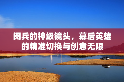 阅兵的神级镜头，幕后英雄的精准切换与创意无限