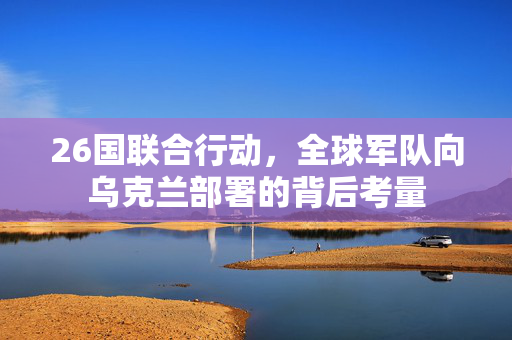 26国联合行动，全球军队向乌克兰部署的背后考量