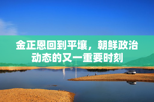 金正恩回到平壤，朝鲜政治动态的又一重要时刻