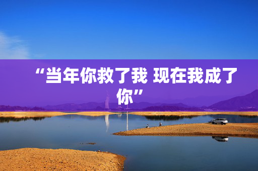 “当年你救了我 现在我成了你”