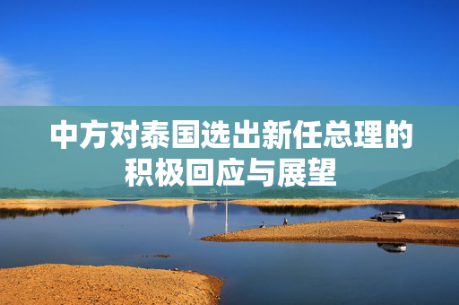 中方对泰国选出新任总理的积极回应与展望