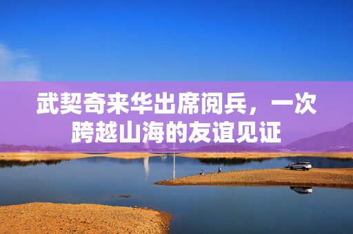 武契奇来华出席阅兵，一次跨越山海的友谊见证