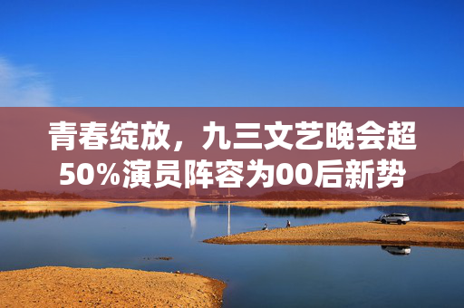 青春绽放，九三文艺晚会超50%演员阵容为00后新势力