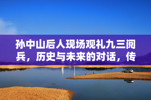 孙中山后人现场观礼九三阅兵，历史与未来的对话，传承与创新的交响