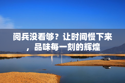 阅兵没看够？让时间慢下来，品味每一刻的辉煌
