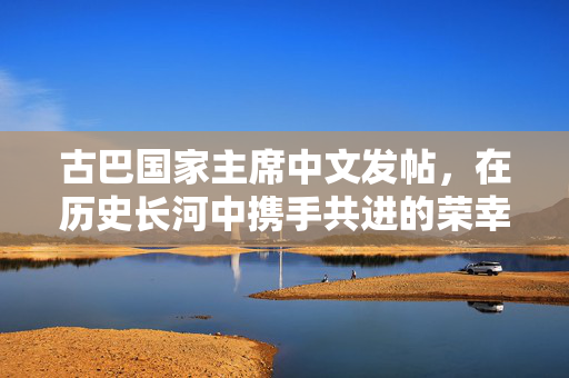 古巴国家主席中文发帖，在历史长河中携手共进的荣幸时刻