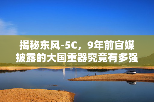 揭秘东风-5C，9年前官媒披露的大国重器究竟有多强？
