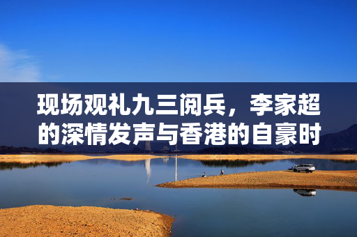 现场观礼九三阅兵，李家超的深情发声与香港的自豪时刻