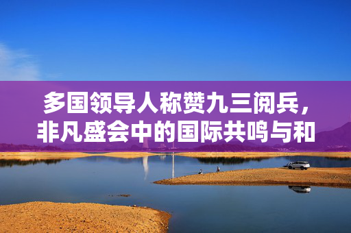 多国领导人称赞九三阅兵，非凡盛会中的国际共鸣与和平愿景