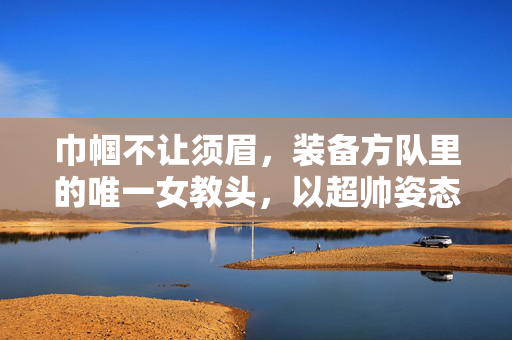 巾帼不让须眉，装备方队里的唯一女教头，以超帅姿态引领风潮