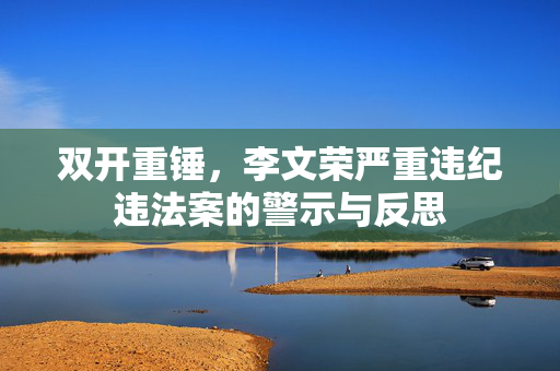 双开重锤，李文荣严重违纪违法案的警示与反思