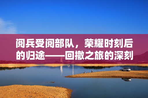 阅兵受阅部队，荣耀时刻后的归途——回撤之旅的深刻意义