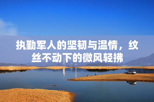 执勤军人的坚韧与温情，纹丝不动下的微风轻拂