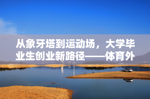 从象牙塔到运动场，大学毕业生创业新路径——体育外卖月营收近10万的非凡之旅