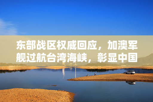 东部战区权威回应，加澳军舰过航台湾海峡，彰显中国主权与领土完整不容侵犯
