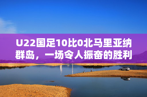 U22国足10比0北马里亚纳群岛，一场令人振奋的胜利