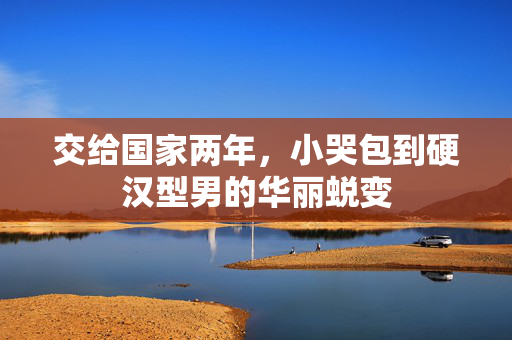 交给国家两年，小哭包到硬汉型男的华丽蜕变