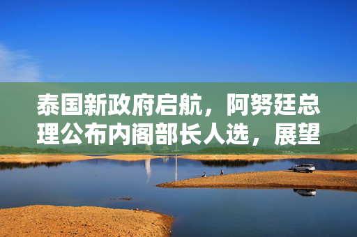 泰国新政府启航，阿努廷总理公布内阁部长人选，展望未来合作与发展新篇章