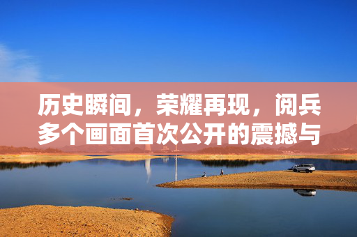 历史瞬间，荣耀再现，阅兵多个画面首次公开的震撼与意义