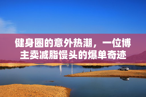健身圈的意外热潮，一位博主卖减脂馒头的爆单奇迹