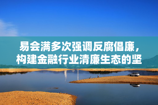 易会满多次强调反腐倡廉，构建金融行业清廉生态的坚定决心与行动