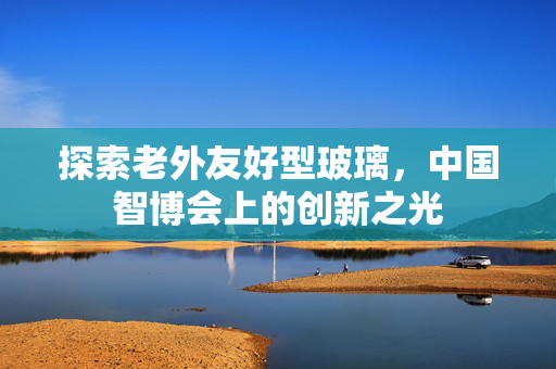 探索老外友好型玻璃，中国智博会上的创新之光