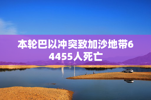 本轮巴以冲突致加沙地带64455人死亡