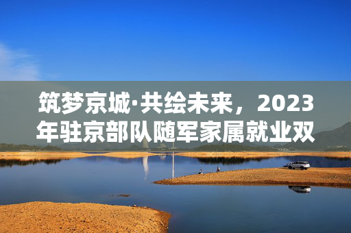 筑梦京城·共绘未来，2023年驻京部队随军家属就业双选会成功举办