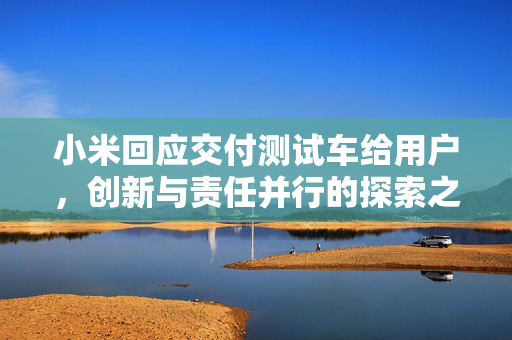 小米回应交付测试车给用户，创新与责任并行的探索之路
