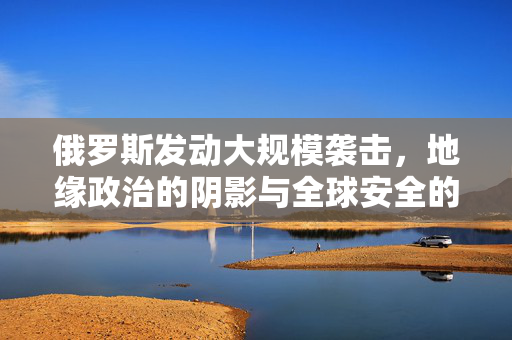 俄罗斯发动大规模袭击，地缘政治的阴影与全球安全的新挑战