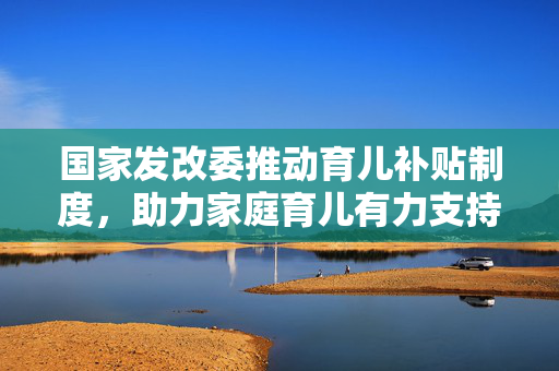 国家发改委推动育儿补贴制度，助力家庭育儿有力支持