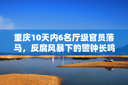 重庆10天内6名厅级官员落马，反腐风暴下的警钟长鸣