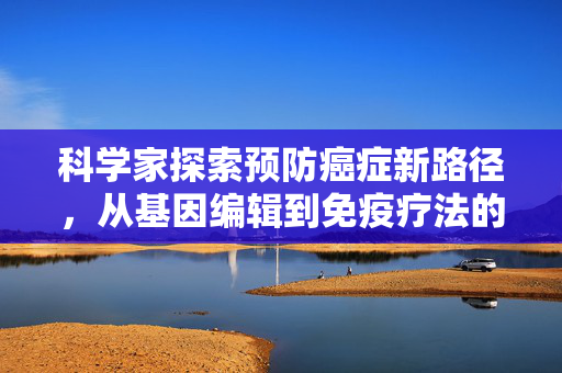 科学家探索预防癌症新路径，从基因编辑到免疫疗法的全面革新