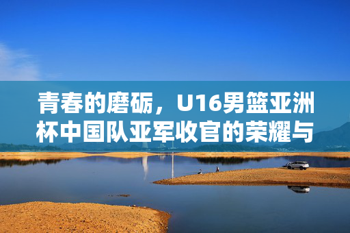 青春的磨砺，U16男篮亚洲杯中国队亚军收官的荣耀与反思